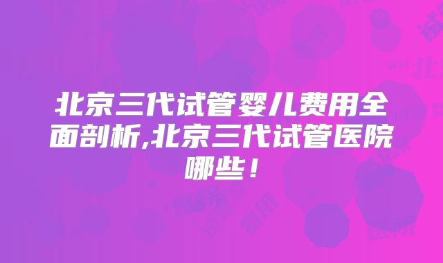北京三代试管婴儿费用全面剖析,北京三代试管医院哪些！