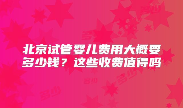 北京试管婴儿费用大概要多少钱?这些收费值得吗
