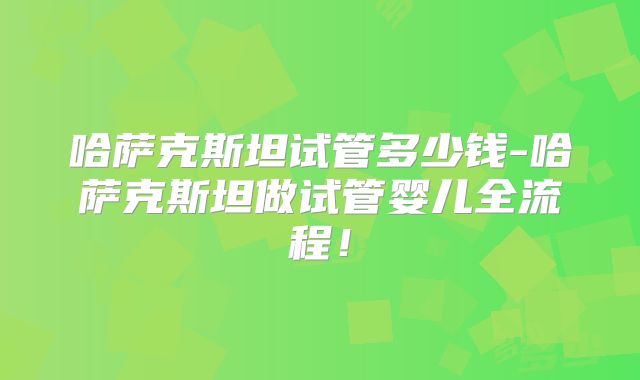 哈萨克斯坦试管多少钱-哈萨克斯坦做试管婴儿全流程！
