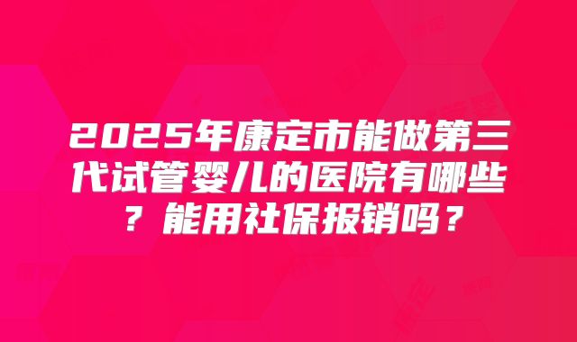 2025年康定市能做第三代试管婴儿的医院有哪些？能用社保报销吗？