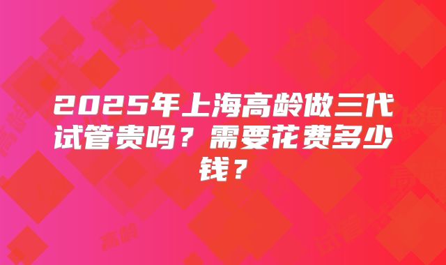 2025年上海高龄做三代试管贵吗？需要花费多少钱？