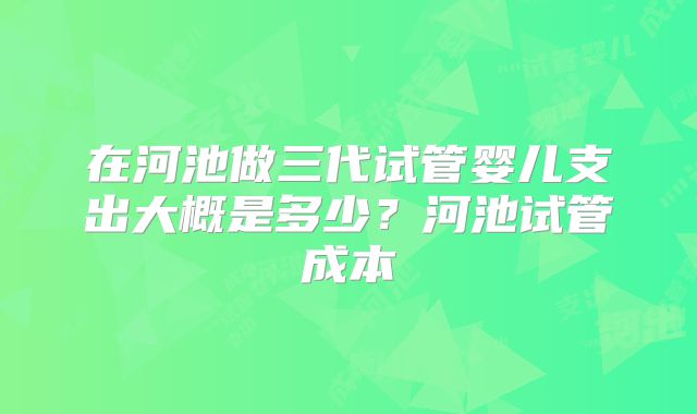 在河池做三代试管婴儿支出大概是多少？河池试管成本