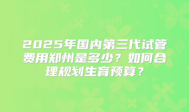 2025年国内第三代试管费用郑州是多少？如何合理规划生育预算？