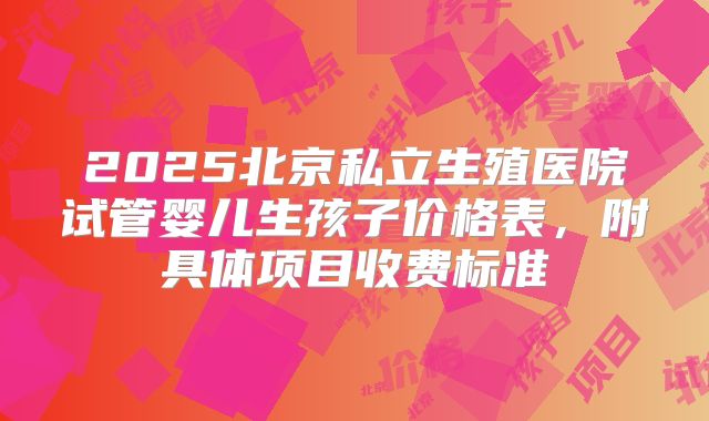 2025北京私立生殖医院试管婴儿生孩子价格表，附具体项目收费标准
