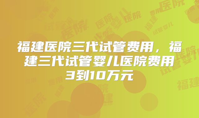 福建医院三代试管费用，福建三代试管婴儿医院费用3到10万元