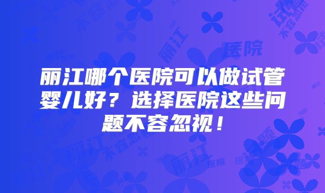 丽江哪个医院可以做试管婴儿好？选择医院这些问题不容忽视！