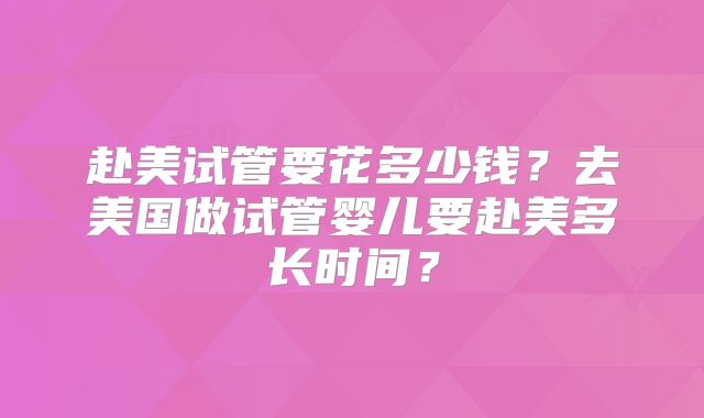 赴美试管要花多少钱？去美国做试管婴儿要赴美多长时间？