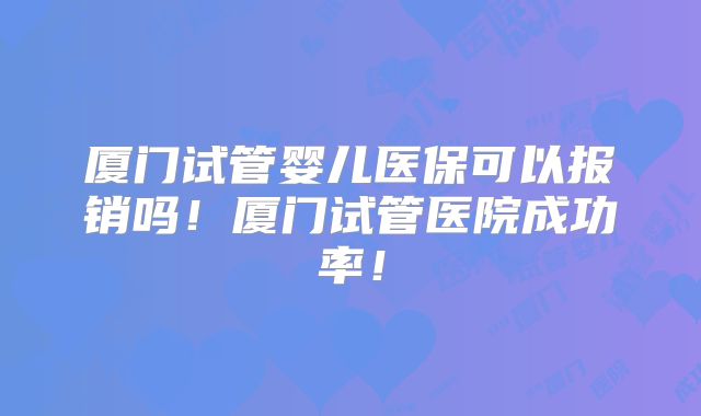 厦门试管婴儿医保可以报销吗！厦门试管医院成功率！