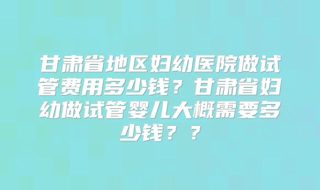 甘肃省地区妇幼医院做试管费用多少钱？甘肃省妇幼做试管婴儿大概需要多少钱？？