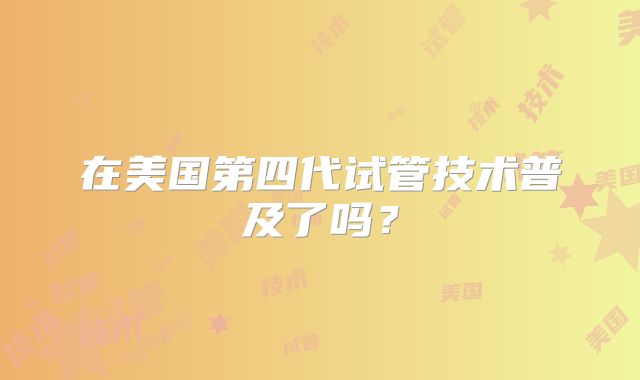 在美国第四代试管技术普及了吗？