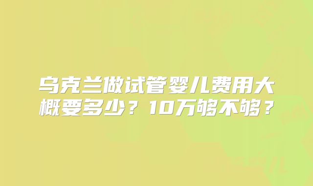 乌克兰做试管婴儿费用大概要多少？10万够不够？