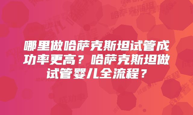 哪里做哈萨克斯坦试管成功率更高？哈萨克斯坦做试管婴儿全流程？