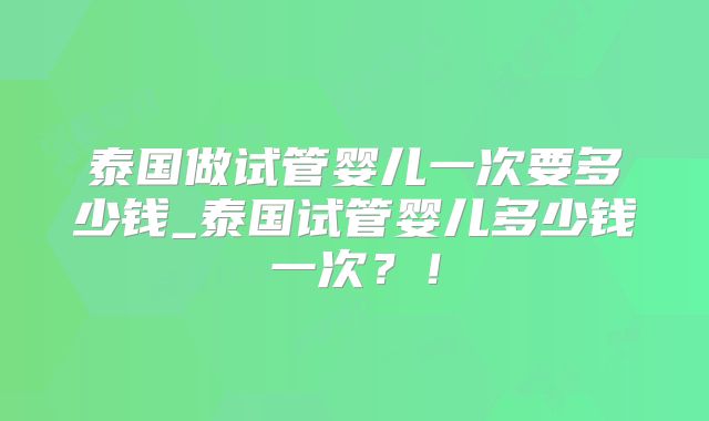 泰国做试管婴儿一次要多少钱_泰国试管婴儿多少钱一次？！