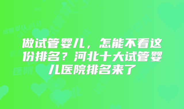 做试管婴儿,怎能不看这份排名?河北十大试管婴儿医院排名来了