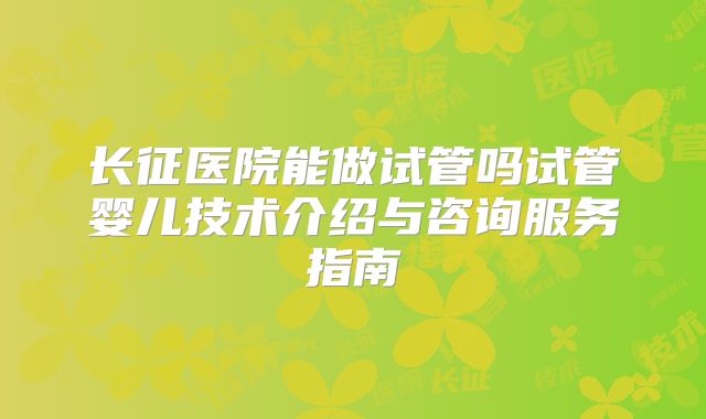 长征医院能做试管吗试管婴儿技术介绍与咨询服务指南