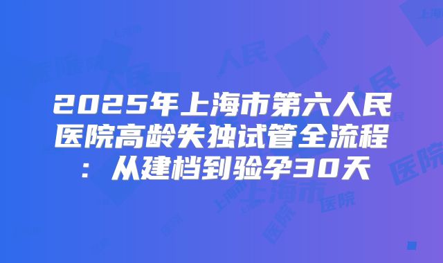 2025年上海市第六人民医院高龄失独试管全流程:从建档到验孕30天