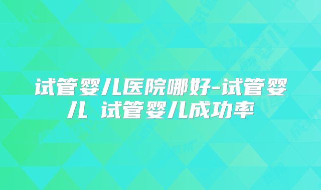 试管婴儿医院哪好-试管婴儿 试管婴儿成功率