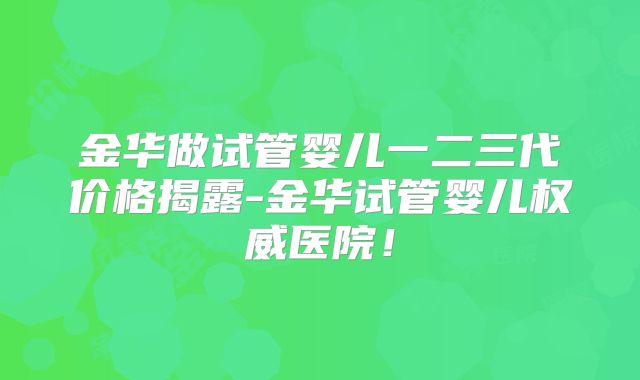 金华做试管婴儿一二三代价格揭露-金华试管婴儿权威医院！