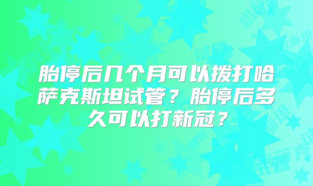 胎停后几个月可以拨打哈萨克斯坦试管？胎停后多久可以打新冠？