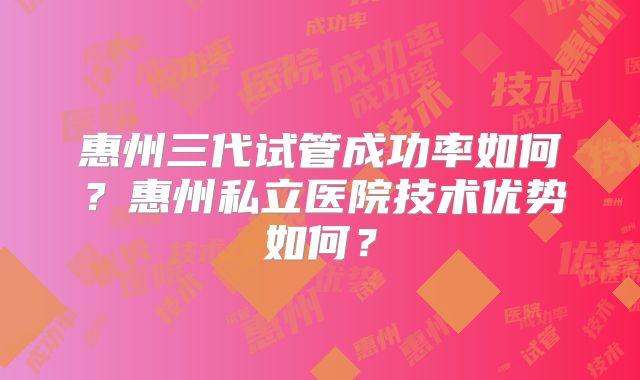 惠州三代试管成功率如何？惠州私立医院技术优势如何？