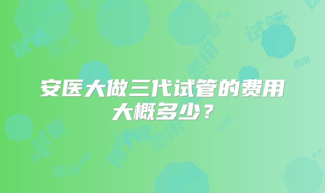 安医大做三代试管的费用大概多少？
