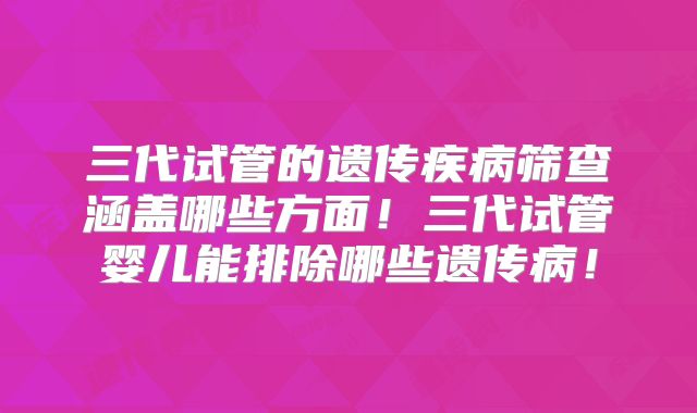 三代试管的遗传疾病筛查涵盖哪些方面！三代试管婴儿能排除哪些遗传病！