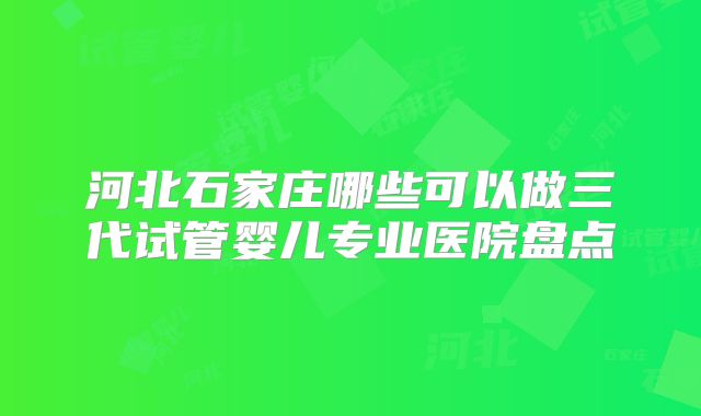 河北石家庄哪些可以做三代试管婴儿专业医院盘点