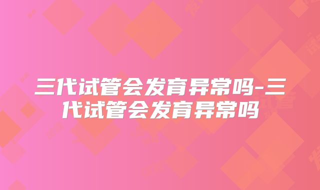 三代试管会发育异常吗-三代试管会发育异常吗