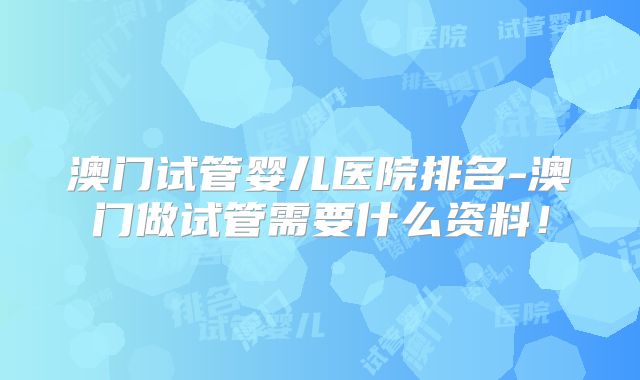 澳门试管婴儿医院排名-澳门做试管需要什么资料！