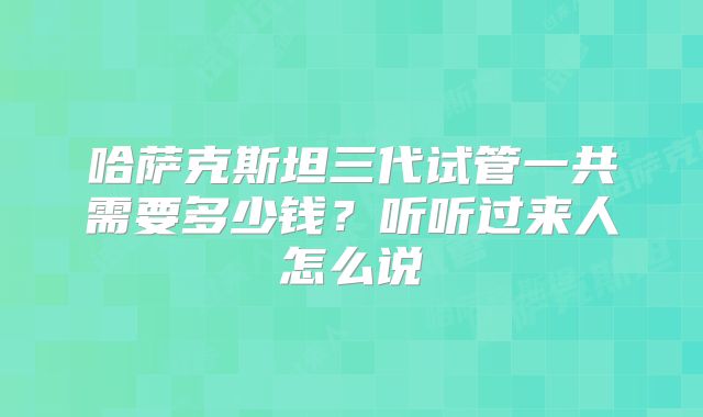 哈萨克斯坦三代试管一共需要多少钱？听听过来人怎么说