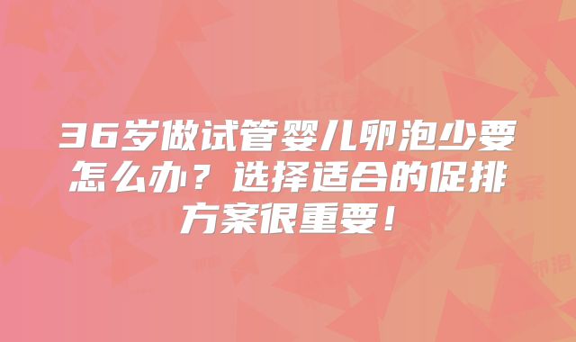 36岁做试管婴儿卵泡少要怎么办？选择适合的促排方案很重要！