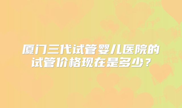 厦门三代试管婴儿医院的试管价格现在是多少？