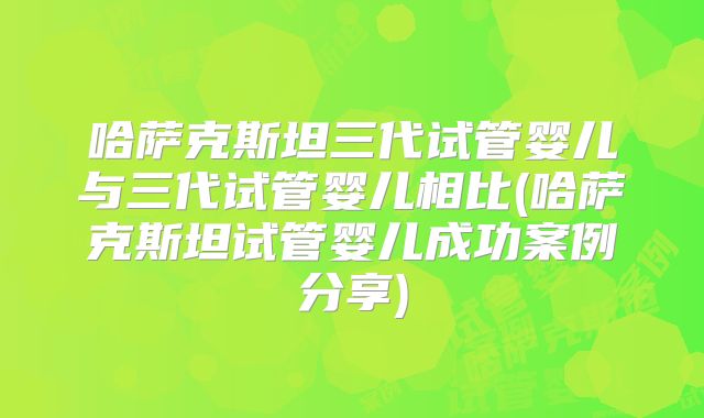 哈萨克斯坦三代试管婴儿与三代试管婴儿相比(哈萨克斯坦试管婴儿成功案例分享)