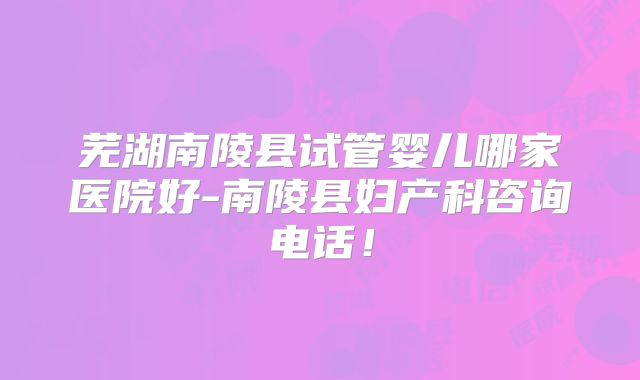 芜湖南陵县试管婴儿哪家医院好-南陵县妇产科咨询电话！