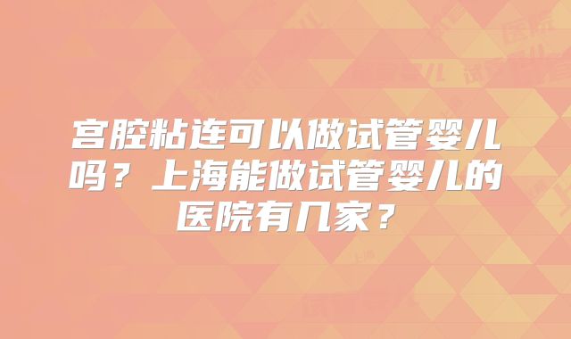 宫腔粘连可以做试管婴儿吗？上海能做试管婴儿的医院有几家？