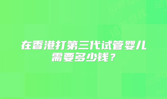 在香港打第三代试管婴儿需要多少钱?