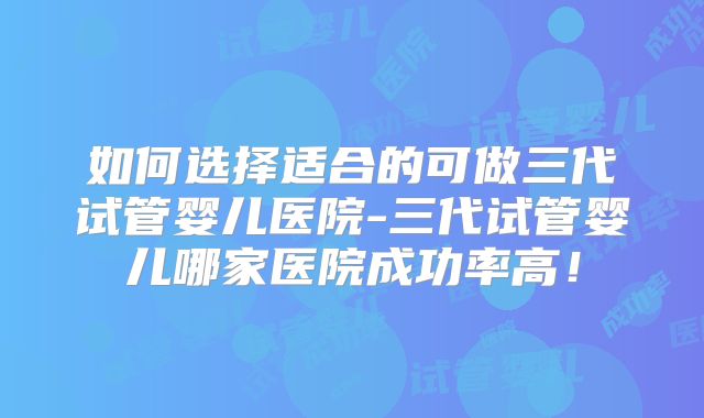 如何选择适合的可做三代试管婴儿医院-三代试管婴儿哪家医院成功率高！