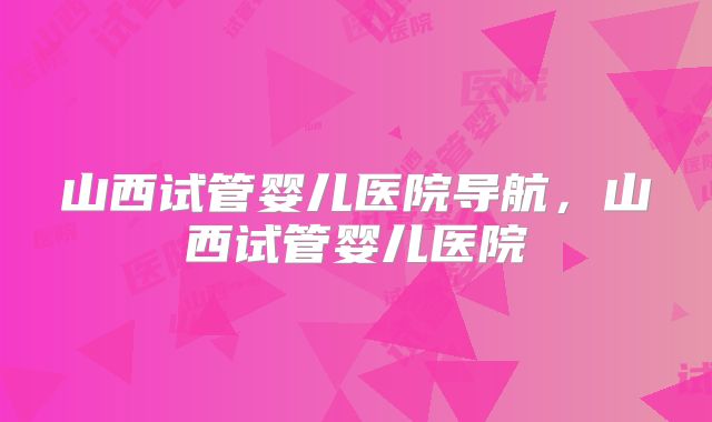 山西试管婴儿医院导航，山西试管婴儿医院