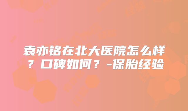 袁亦铭在北大医院怎么样？口碑如何？-保胎经验