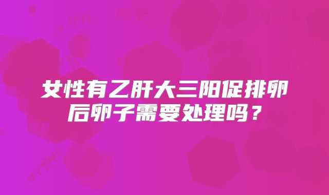 女性有乙肝大三阳促排卵后卵子需要处理吗？