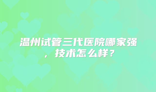 温州试管三代医院哪家强,技术怎么样?