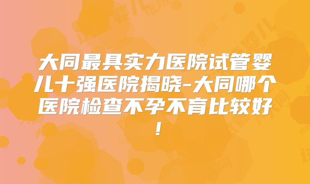 大同最具实力医院试管婴儿十强医院揭晓-大同哪个医院检查不孕不育比较好！