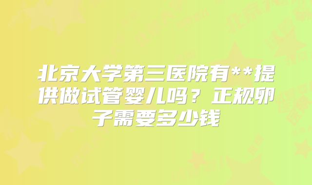 北京大学第三医院有**提供做试管婴儿吗？正规卵子需要多少钱