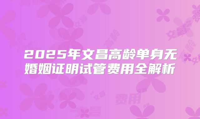 2025年文昌高龄单身无婚姻证明试管费用全解析
