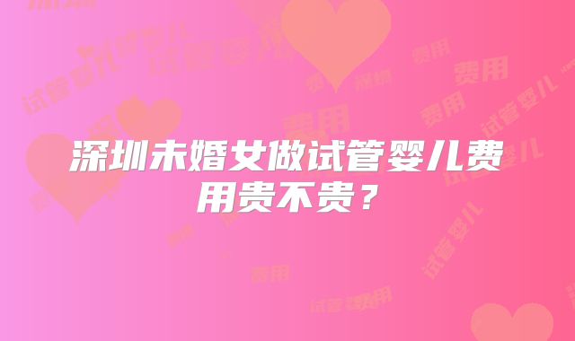 深圳未婚女做试管婴儿费用贵不贵？