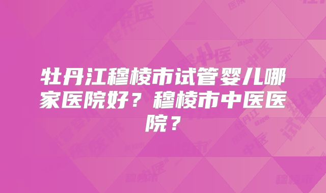 牡丹江穆棱市试管婴儿哪家医院好?穆棱市中医医院?
