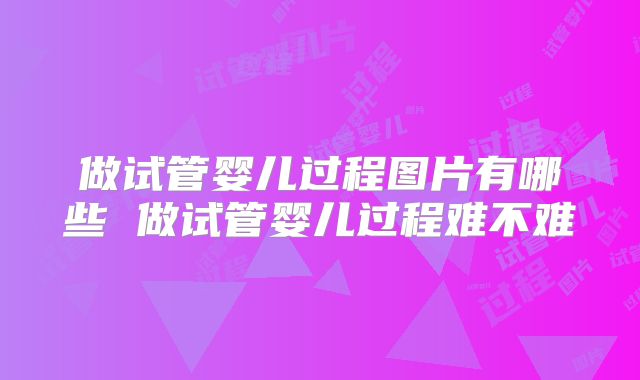 做试管婴儿过程图片有哪些 做试管婴儿过程难不难