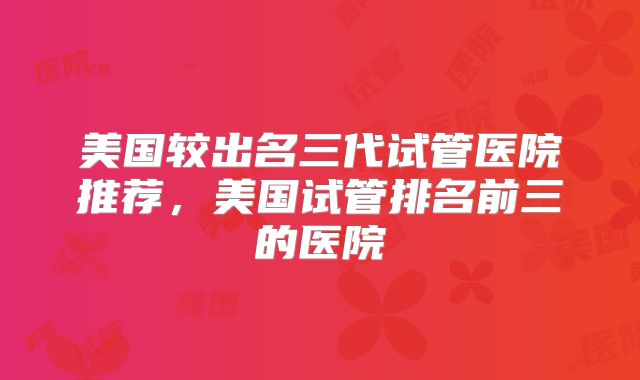 美国较出名三代试管医院推荐,美国试管排名前三的医院