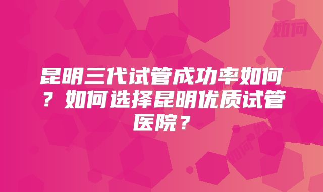 昆明三代试管成功率如何？如何选择昆明优质试管医院？