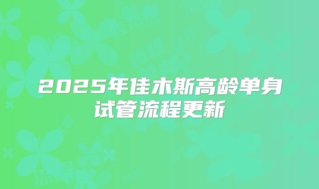 2025年佳木斯高龄单身试管流程更新